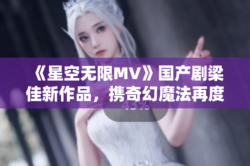 《星空无限MV》国产剧梁佳新作品，携奇幻魔法再度惊艳登场！