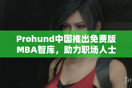 Prohund中国推出免费版MBA智库，助力职场人士提升管理技能