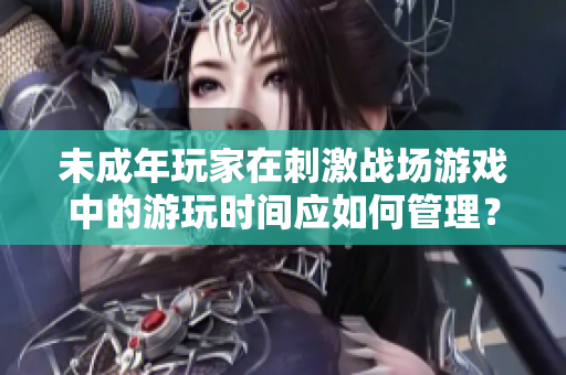 未成年玩家在刺激战场游戏中的游玩时间应如何管理？