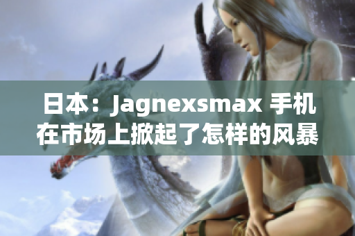 日本：Jagnexsmax 手机在市场上掀起了怎样的风暴？