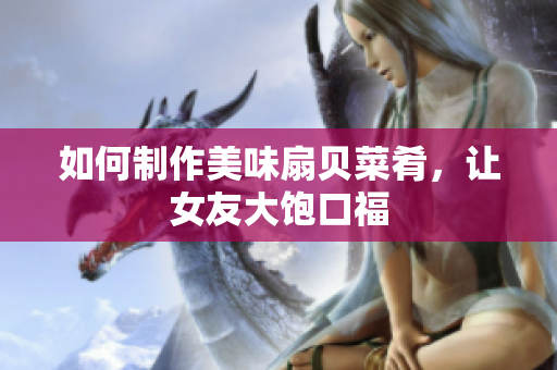 如何制作美味扇贝菜肴，让女友大饱口福