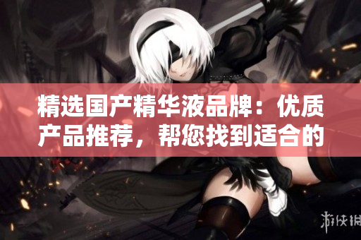 精选国产精华液品牌：优质产品推荐，帮您找到适合的护肤之选，提升肌肤健康状态