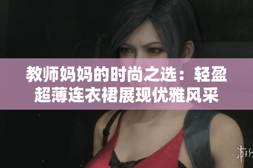 教师妈妈的时尚之选：轻盈超薄连衣裙展现优雅风采