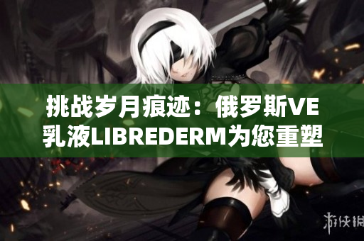 挑战岁月痕迹：俄罗斯VE乳液LIBREDERM为您重塑肌肤