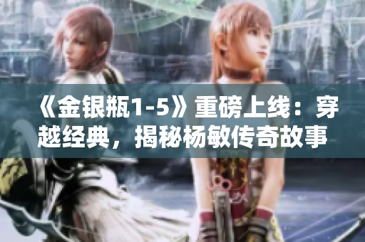 《金银瓶1-5》重磅上线：穿越经典，揭秘杨敏传奇故事