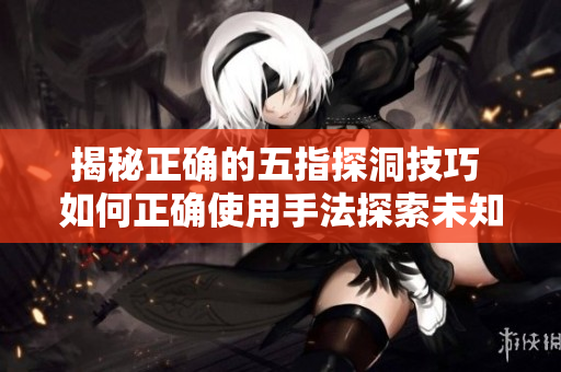 揭秘正确的五指探洞技巧 如何正确使用手法探索未知领域