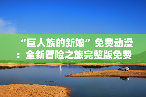 “巨人族的新娘”免费动漫：全新冒险之旅完整版免费观看