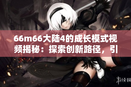 66m66大陆4的成长模式视频揭秘：探索创新路径，引领成功之路