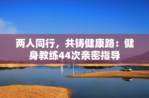 两人同行，共铸健康路：健身教练44次亲密指导