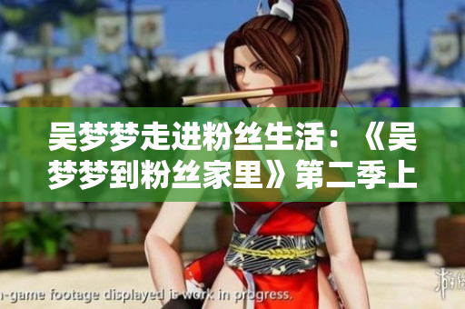 吴梦梦走进粉丝生活：《吴梦梦到粉丝家里》第二季上线，欢迎观赏！