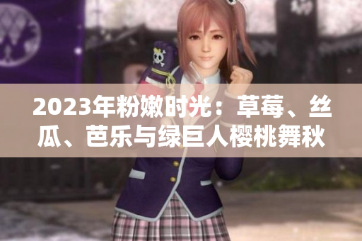 2023年粉嫩时光：草莓、丝瓜、芭乐与绿巨人樱桃舞秋葵 盘点绚丽多彩的美食盛宴
