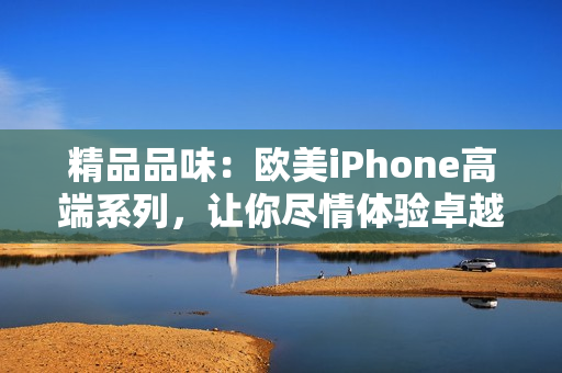 精品品味：欧美iPhone高端系列，让你尽情体验卓越技术与时尚设计