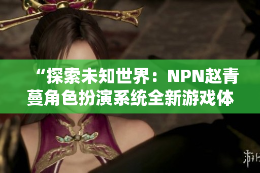 “探索未知世界：NPN赵青蔓角色扮演系统全新游戏体验”