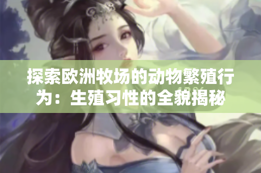 探索欧洲牧场的动物繁殖行为：生殖习性的全貌揭秘