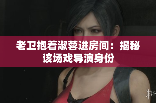 老卫抱着淑蓉进房间：揭秘该场戏导演身份