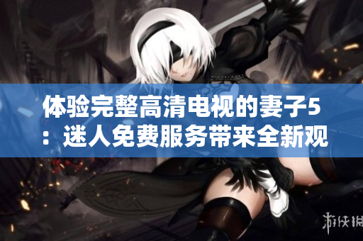 体验完整高清电视的妻子5：迷人免费服务带来全新观影体验