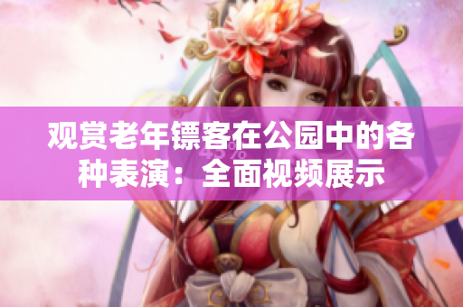 观赏老年镖客在公园中的各种表演：全面视频展示