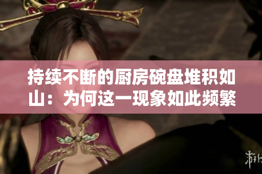 持续不断的厨房碗盘堆积如山：为何这一现象如此频繁？