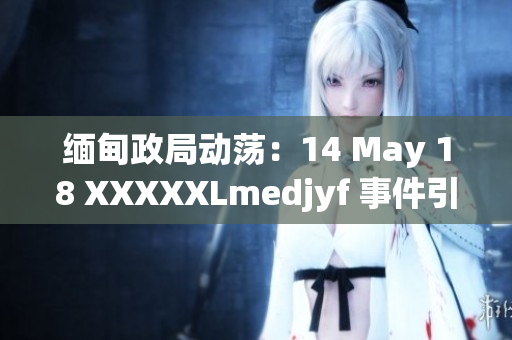 缅甸政局动荡：14 May 18 XXXXXLmedjyf 事件引发关注