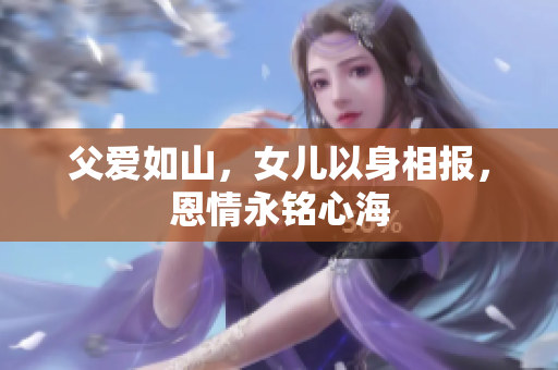 父爱如山，女儿以身相报，恩情永铭心海
