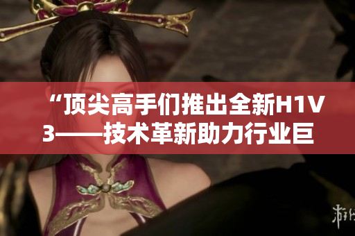 “顶尖高手们推出全新H1V3——技术革新助力行业巨变，引领未来趋势！”