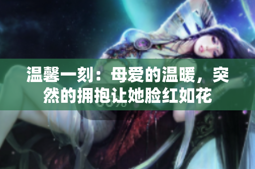 温馨一刻：母爱的温暖，突然的拥抱让她脸红如花