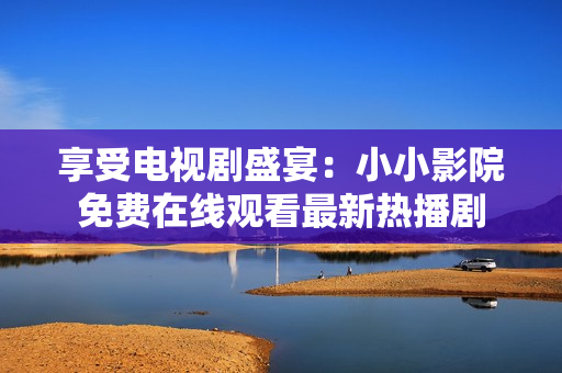 享受电视剧盛宴：小小影院免费在线观看最新热播剧