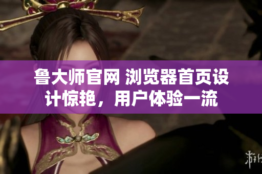 鲁大师官网 浏览器首页设计惊艳，用户体验一流
