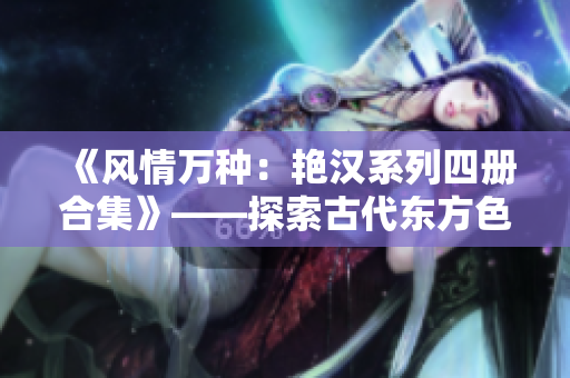 《风情万种：艳汉系列四册合集》——探索古代东方色情与冒险的经典之作