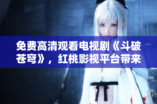 免费高清观看电视剧《斗破苍穹》，红桃影视平台带来全新视听体验