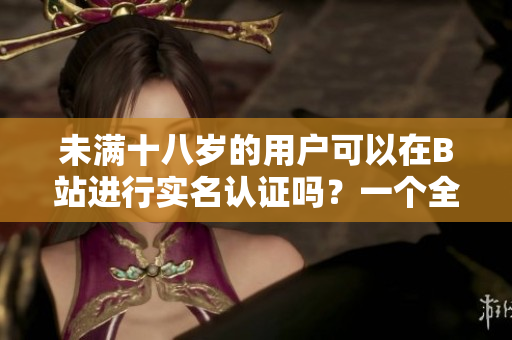 未满十八岁的用户可以在B站进行实名认证吗？一个全面详细的探索