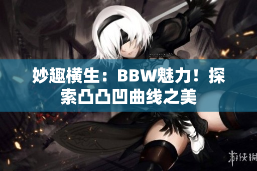 妙趣横生：BBW魅力！探索凸凸凹曲线之美