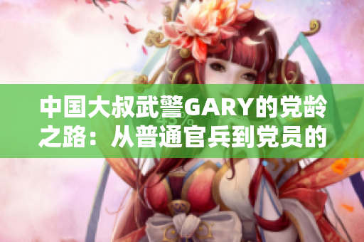中国大叔武警GARY的党龄之路：从普通官兵到党员的成长轨迹