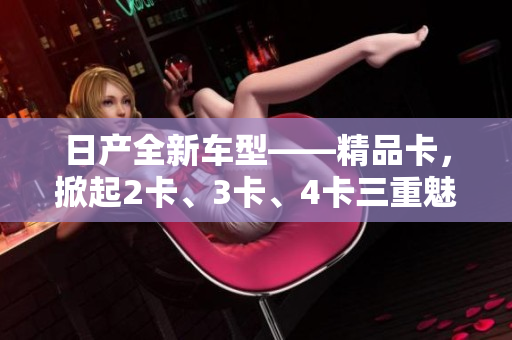 日产全新车型——精品卡，掀起2卡、3卡、4卡三重魅力。