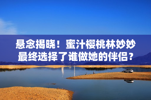悬念揭晓！蜜汁樱桃林妙妙最终选择了谁做她的伴侣？