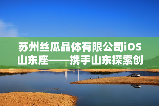 苏州丝瓜晶体有限公司iOS山东座——携手山东探索创新发展