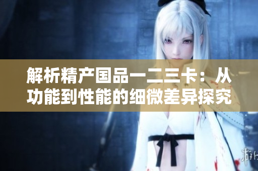 解析精产国品一二三卡：从功能到性能的细微差异探究