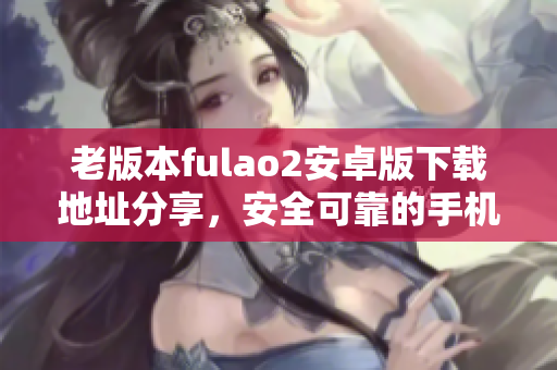 老版本fulao2安卓版下载地址分享，安全可靠的手机软件源头
