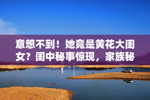 意想不到！她竟是黄花大闺女？闺中秘事惊现，家族秘密揭幕