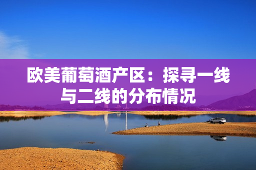 欧美葡萄酒产区：探寻一线与二线的分布情况