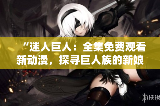 “迷人巨人：全集免费观看新动漫，探寻巨人族的新娘奇幻世界！”