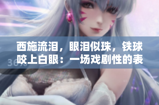 西施流泪，眼泪似珠，铁球咬上白眼：一场戏剧性的表演惊艳众人眼球