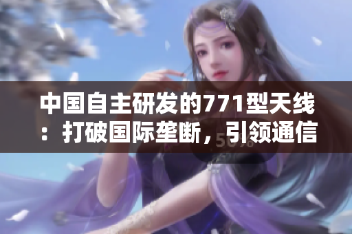 中国自主研发的771型天线：打破国际垄断，引领通信科技创新