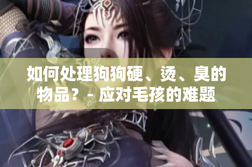 如何处理狗狗硬、烫、臭的物品？- 应对毛孩的难题