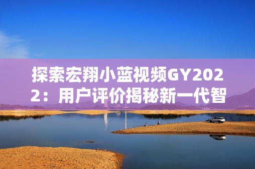 探索宏翔小蓝视频GY2022：用户评价揭秘新一代智能载具的魅力与挑战