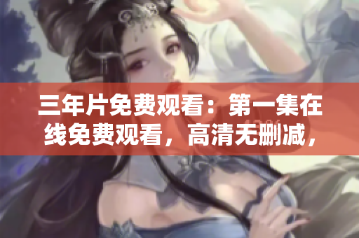 三年片免费观看：第一集在线免费观看，高清无删减，带你领略精彩片段