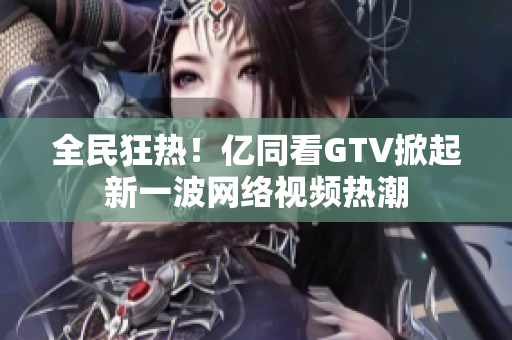 全民狂热！亿同看GTV掀起新一波网络视频热潮