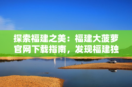 探索福建之美：福建大菠萝官网下载指南，发现福建独特魅力