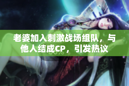 老婆加入刺激战场组队，与他人结成CP，引发热议