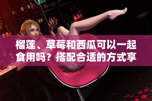 榴莲、草莓和西瓜可以一起食用吗？搭配合适的方式享受多种水果的美味